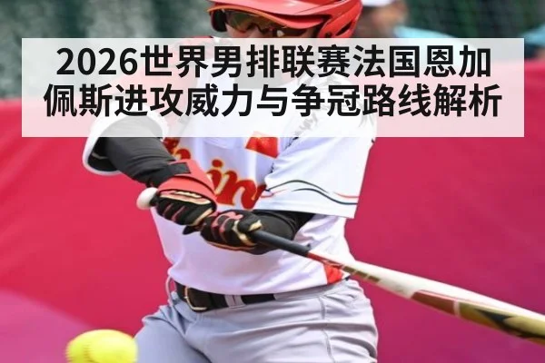 2026世界男排联赛法国恩加佩斯进攻威力与争冠路线解析